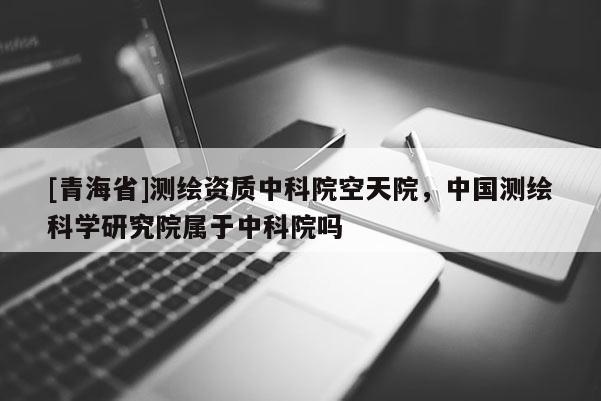 [青海省]测绘资质中科院空天院，中国测绘科学研究院属于中科院吗