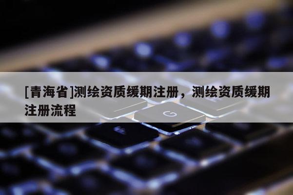 [青海省]测绘资质缓期注册，测绘资质缓期注册流程