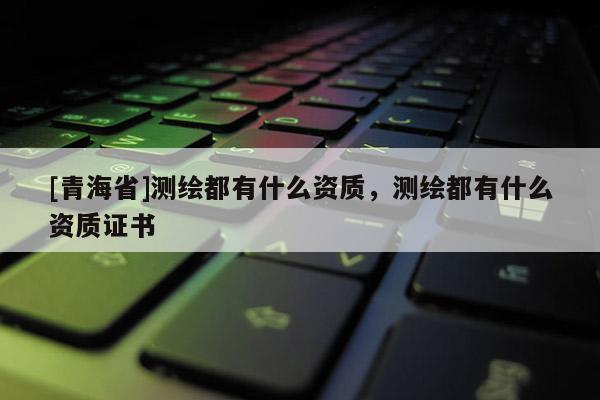 [青海省]测绘都有什么资质，测绘都有什么资质证书