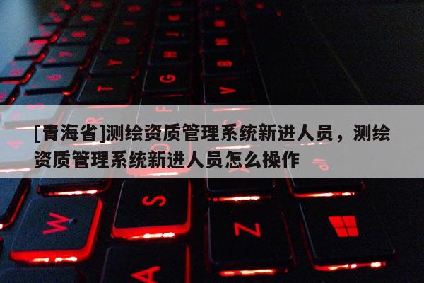 [青海省]测绘资质管理系统新进人员，测绘资质管理系统新进人员怎么操作