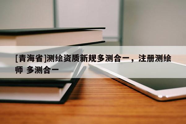 [青海省]测绘资质新规多测合一，注册测绘师 多测合一
