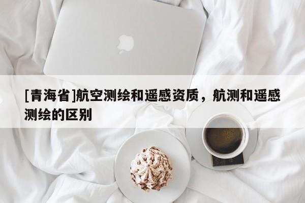 [青海省]航空测绘和遥感资质，航测和遥感测绘的区别