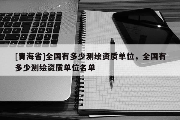 [青海省]全国有多少测绘资质单位，全国有多少测绘资质单位名单