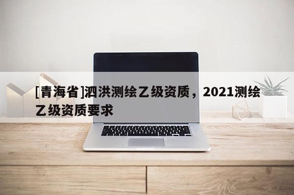 [青海省]泗洪测绘乙级资质，2021测绘乙级资质要求