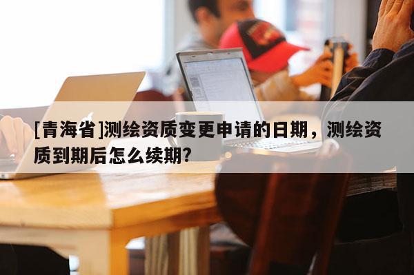 [青海省]测绘资质变更申请的日期，测绘资质到期后怎么续期?
