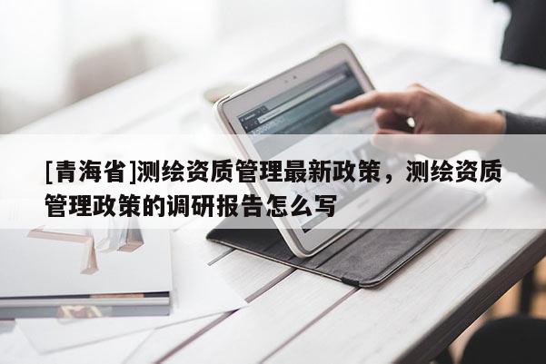 [青海省]测绘资质管理最新政策，测绘资质管理政策的调研报告怎么写