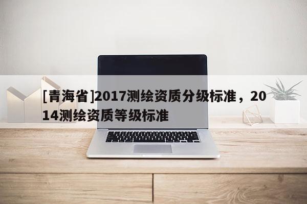 [青海省]2017测绘资质分级标准，2014测绘资质等级标准