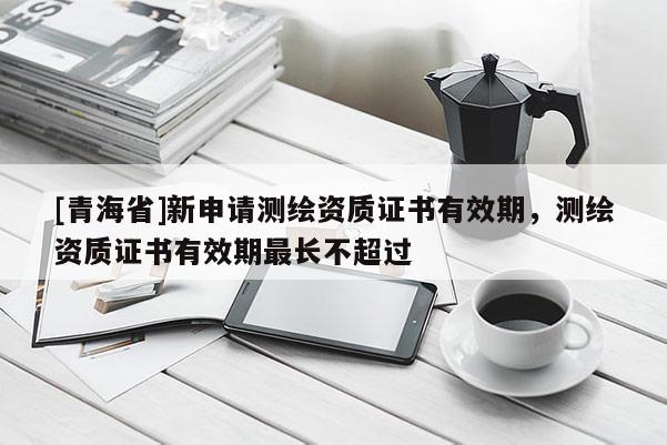 [青海省]新申请测绘资质证书有效期，测绘资质证书有效期最长不超过