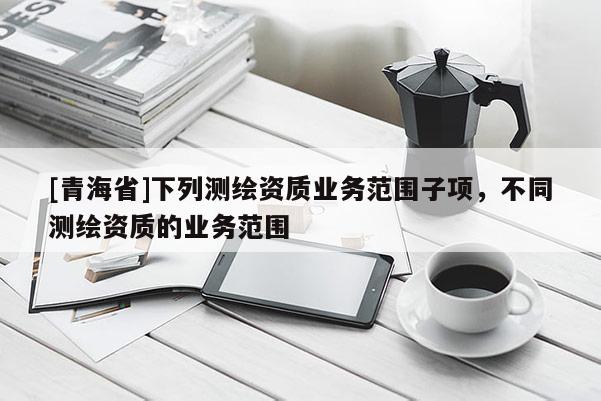 [青海省]下列测绘资质业务范围子项，不同测绘资质的业务范围
