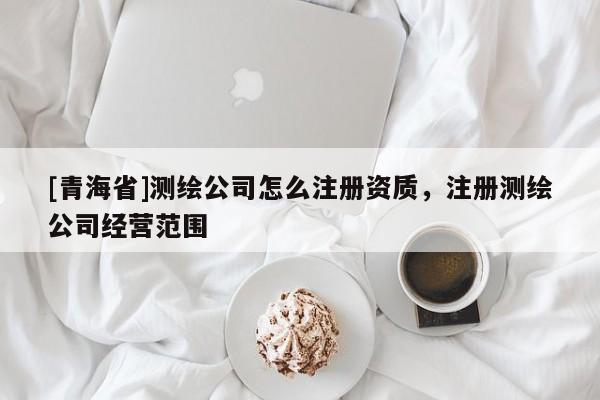 [青海省]测绘公司怎么注册资质，注册测绘公司经营范围