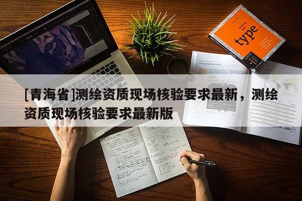 [青海省]测绘资质现场核验要求最新，测绘资质现场核验要求最新版