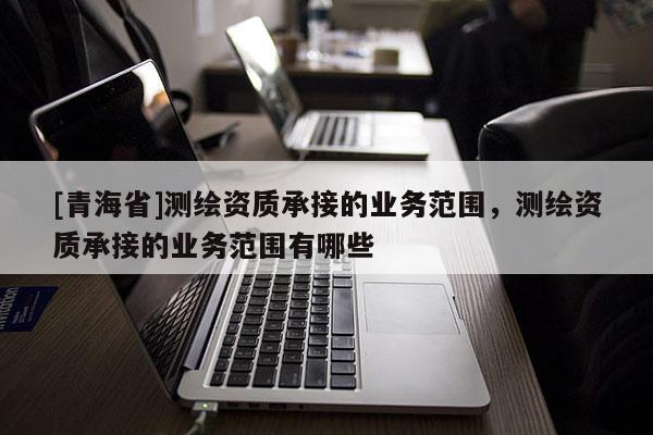 [青海省]测绘资质承接的业务范围，测绘资质承接的业务范围有哪些