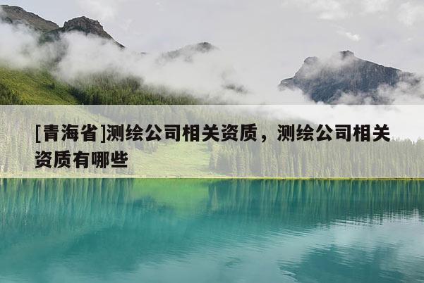 [青海省]测绘公司相关资质，测绘公司相关资质有哪些
