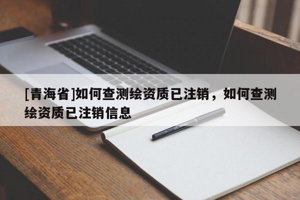 [青海省]如何查测绘资质已注销，如何查测绘资质已注销信息