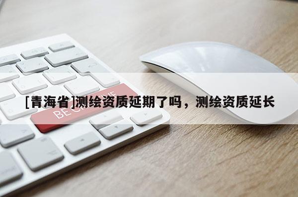 [青海省]测绘资质延期了吗，测绘资质延长