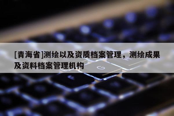 [青海省]测绘以及资质档案管理，测绘成果及资料档案管理机构