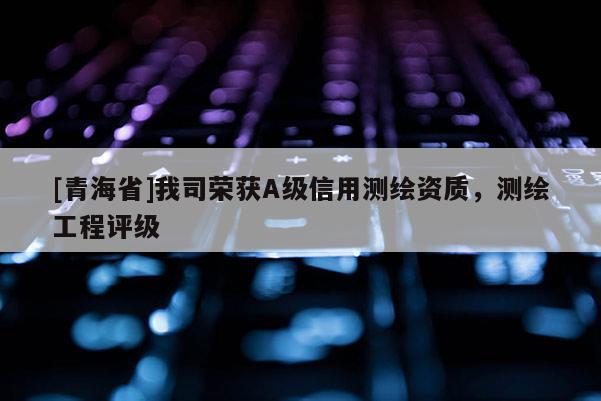 [青海省]我司荣获A级信用测绘资质，测绘工程评级