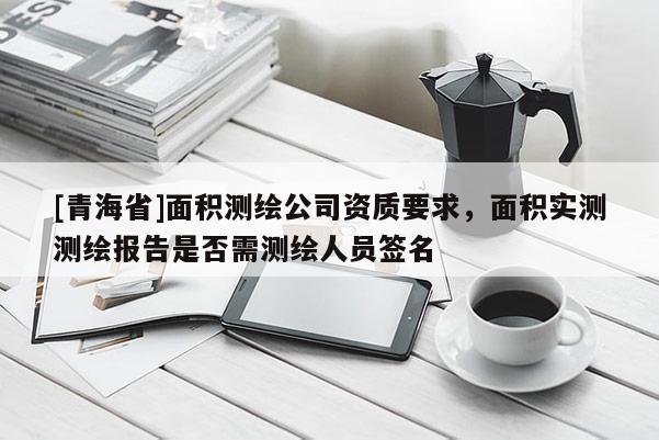 [青海省]面积测绘公司资质要求，面积实测测绘报告是否需测绘人员签名