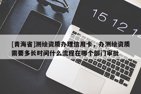 [青海省]测绘资质办理信用卡，办测绘资质需要多长时间什么流程在哪个部门审批