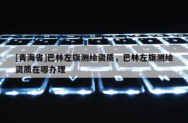 [青海省]巴林左旗测绘资质，巴林左旗测绘资质在哪办理