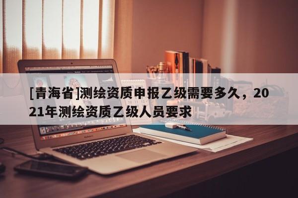 [青海省]测绘资质申报乙级需要多久，2021年测绘资质乙级人员要求