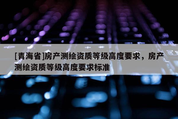 [青海省]房产测绘资质等级高度要求，房产测绘资质等级高度要求标准