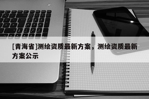 [青海省]测绘资质最新方案，测绘资质最新方案公示