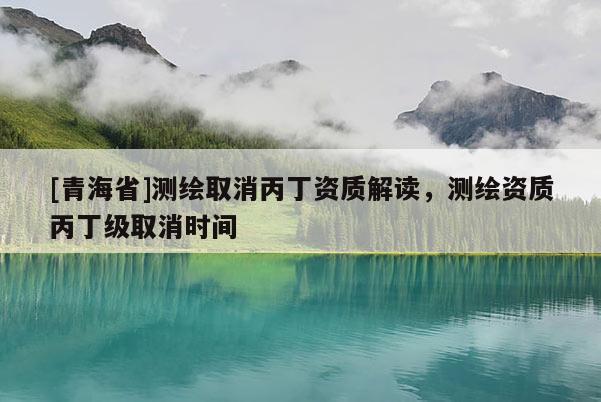 [青海省]测绘取消丙丁资质解读，测绘资质丙丁级取消时间
