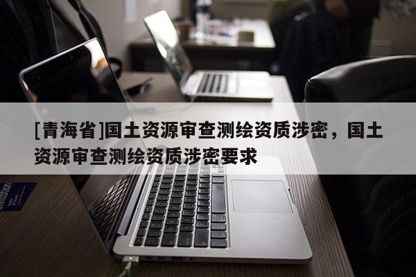[青海省]国土资源审查测绘资质涉密，国土资源审查测绘资质涉密要求