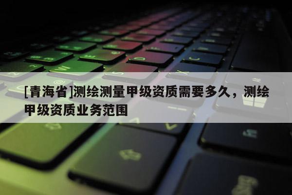 [青海省]测绘测量甲级资质需要多久，测绘甲级资质业务范围