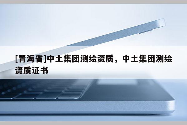 [青海省]中土集团测绘资质，中土集团测绘资质证书