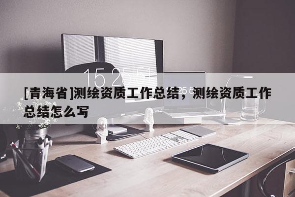 [青海省]测绘资质工作总结，测绘资质工作总结怎么写