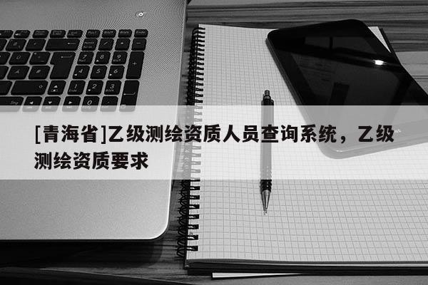 [青海省]乙级测绘资质人员查询系统，乙级测绘资质要求