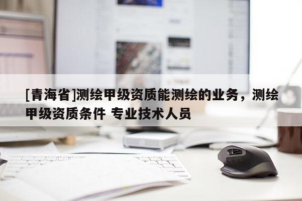 [青海省]测绘甲级资质能测绘的业务，测绘甲级资质条件 专业技术人员