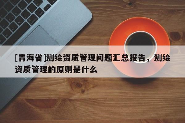 [青海省]测绘资质管理问题汇总报告，测绘资质管理的原则是什么
