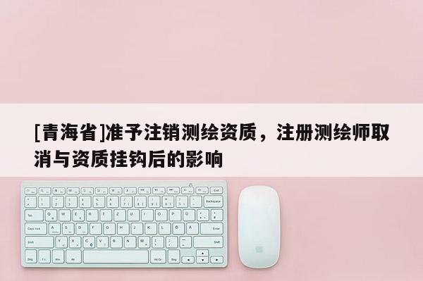 [青海省]准予注销测绘资质，注册测绘师取消与资质挂钩后的影响