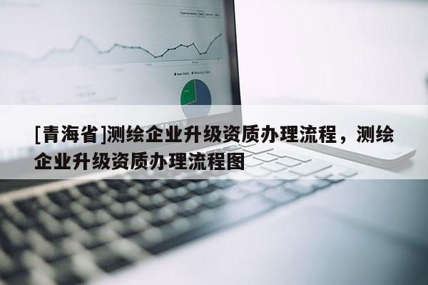 [青海省]测绘企业升级资质办理流程，测绘企业升级资质办理流程图