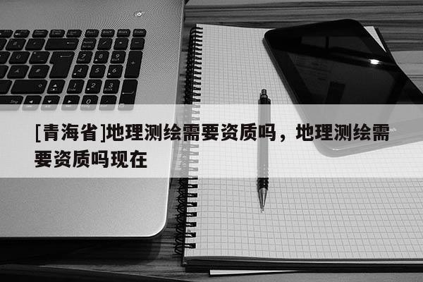 [青海省]地理测绘需要资质吗，地理测绘需要资质吗现在