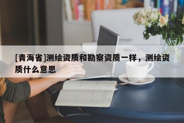 [青海省]测绘资质和勘察资质一样，测绘资质什么意思