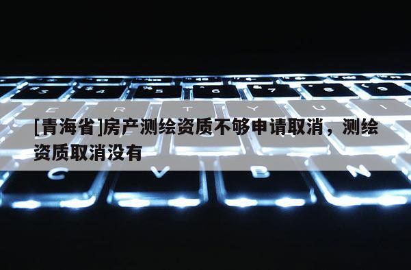 [青海省]房产测绘资质不够申请取消，测绘资质取消没有