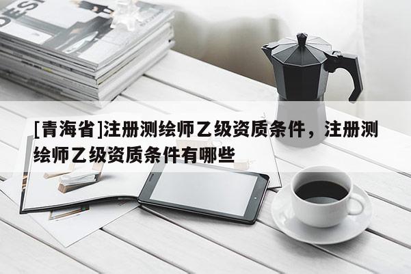 [青海省]注册测绘师乙级资质条件，注册测绘师乙级资质条件有哪些