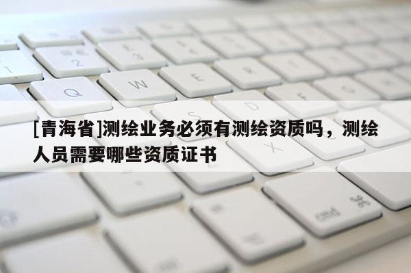 [青海省]测绘业务必须有测绘资质吗，测绘人员需要哪些资质证书
