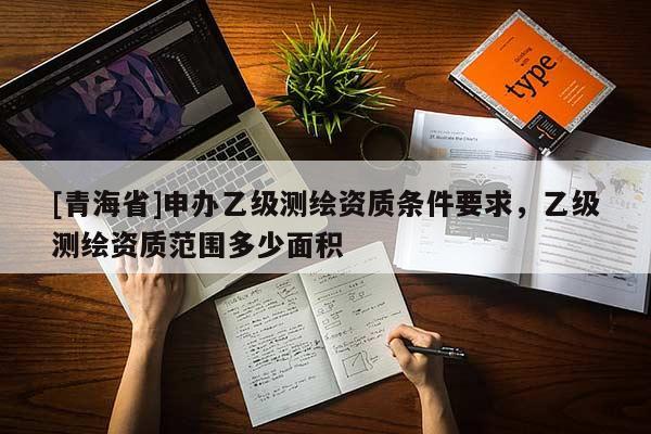 [青海省]申办乙级测绘资质条件要求，乙级测绘资质范围多少面积