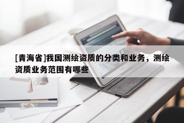 [青海省]我国测绘资质的分类和业务，测绘资质业务范围有哪些