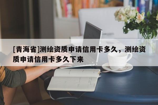 [青海省]测绘资质申请信用卡多久，测绘资质申请信用卡多久下来