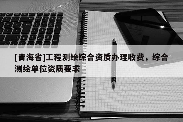 [青海省]工程测绘综合资质办理收费，综合测绘单位资质要求
