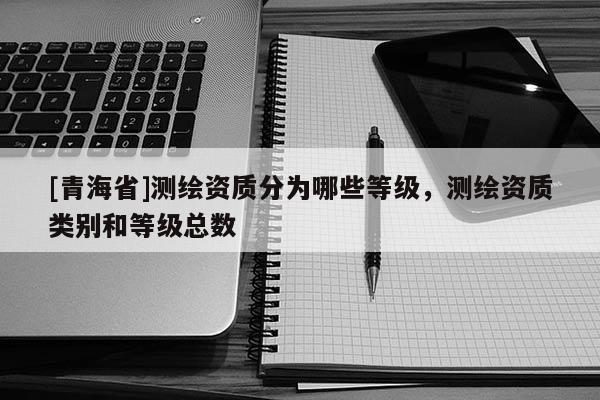 [青海省]测绘资质分为哪些等级，测绘资质类别和等级总数