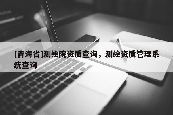 [青海省]测绘院资质查询，测绘资质管理系统查询