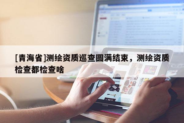 [青海省]测绘资质巡查圆满结束，测绘资质检查都检查啥