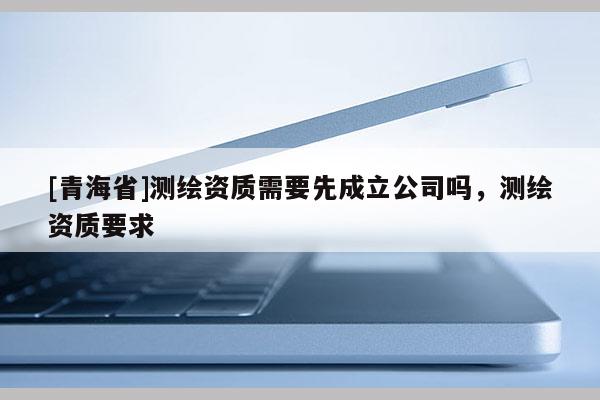 [青海省]测绘资质需要先成立公司吗，测绘资质要求